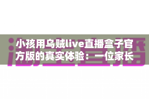 小孩用乌贼live直播盒子官方版的真实体验:一位家长亲测后的深度分享与避坑指南 小孩用乌贼live直播盒子官方版的真实体验:一位家长亲测后的深度分享与避坑指南