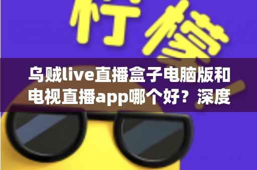 乌贼live直播盒子电脑版和电视直播app哪个好？深度对比测评与选购全攻略