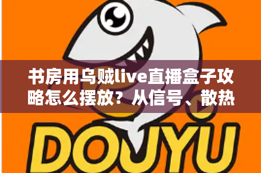 书房用乌贼live直播盒子攻略怎么摆放？从信号、散热到颜值的全方位摆放指南