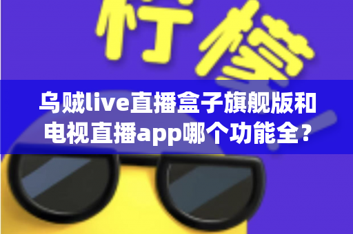 乌贼live直播盒子旗舰版和电视直播app哪个功能全？深度功能对比与选购指南全解析