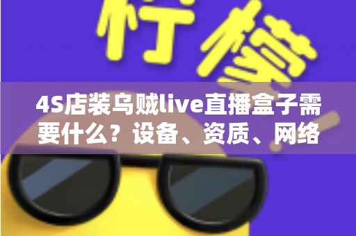 4S店装乌贼live直播盒子需要什么?设备、资质、网络与落地全攻略 4S店装乌贼live直播盒子需要什么?设备、资质、网络与落地全攻略