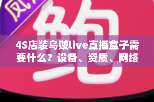 4S店装乌贼live直播盒子需要什么？设备、资质、网络与落地全攻略