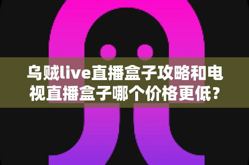 乌贼live直播盒子攻略和电视直播盒子哪个价格更低?全方位成本对比与选购省钱指南 乌贼live直播盒子攻略和电视直播盒子哪个价格更低?全方位成本对比与选购省钱指南