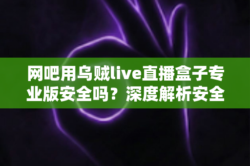 网吧用乌贼live直播盒子专业版安全吗?深度解析安全性、风险与正确使用指南 网吧用乌贼live直播盒子专业版安全吗?深度解析安全性、风险与正确使用指南