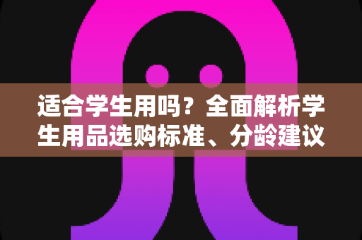 适合学生用吗？全面解析学生用品选购标准、分龄建议与避坑指南