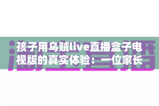 孩子用乌贼live直播盒子电视版的真实体验:一位家长亲测后的深度分享与使用建议 孩子用乌贼live直播盒子电视版的真实体验:一位家长亲测后的深度分享与使用建议