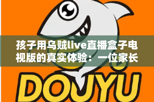 孩子用乌贼live直播盒子电视版的真实体验:一位家长亲测后的深度分享与使用建议 孩子用乌贼live直播盒子电视版的真实体验:一位家长亲测后的深度分享与使用建议