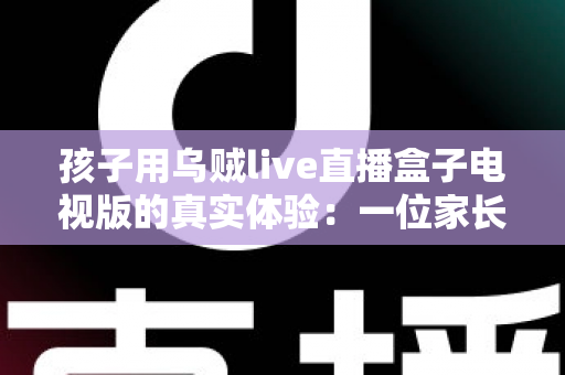 孩子用乌贼live直播盒子电视版的真实体验：一位家长亲测后的深度分享与使用建议