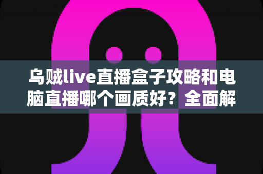 乌贼live直播盒子攻略和电脑直播哪个画质好?全面解析两大直播方案,帮你找到最适合自己的高清开播利器 乌贼live直播盒子攻略和电脑直播哪个画质好?全面解析两大直播方案,帮你找到最适合自己的高清开播利器