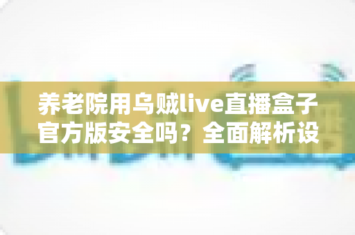 养老院用乌贼live直播盒子官方版安全吗？全面解析设备安全性、隐私风险与使用指南