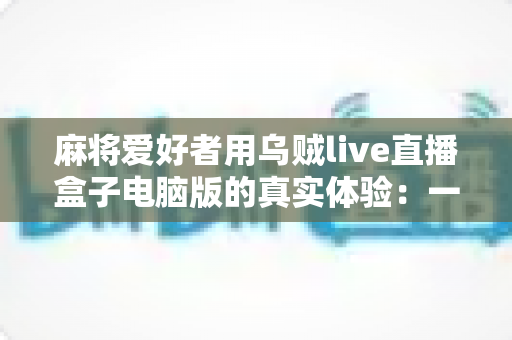 麻将爱好者用乌贼live直播盒子电脑版的真实体验:一款让牌局直播更简单的工具全测评 麻将爱好者用乌贼live直播盒子电脑版的真实体验:一款让牌局直播更简单的工具全测评