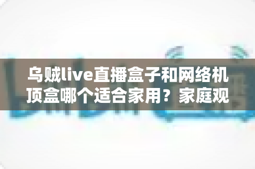 乌贼live直播盒子和网络机顶盒哪个适合家用?家庭观影设备选购全攻略 乌贼live直播盒子和网络机顶盒哪个适合家用?家庭观影设备选购全攻略