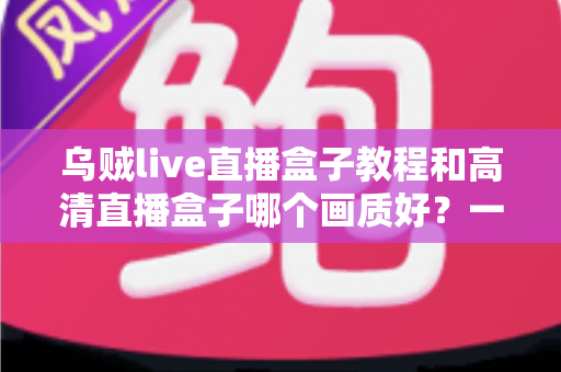 乌贼live直播盒子教程和高清直播盒子哪个画质好？一站式使用教学与画质选购全解析