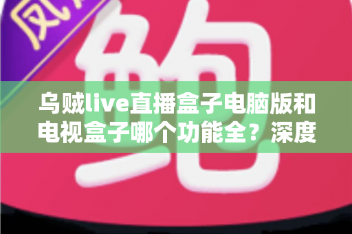 乌贼live直播盒子电脑版和电视盒子哪个功能全?深度功能对比与选购指南 乌贼live直播盒子电脑版和电视盒子哪个功能全?深度功能对比与选购指南