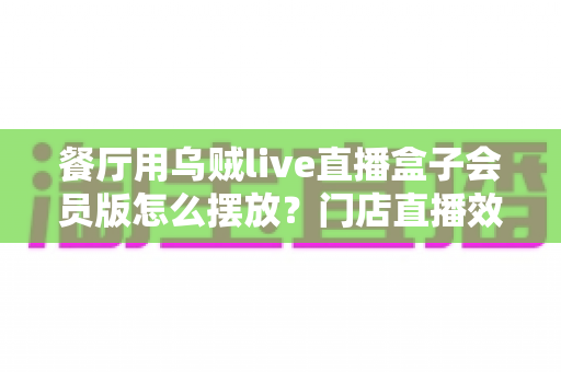餐厅用乌贼live直播盒子会员版怎么摆放?门店直播效果翻倍的完整摆放实战指南 餐厅用乌贼live直播盒子会员版怎么摆放?门店直播效果翻倍的完整摆放实战指南
