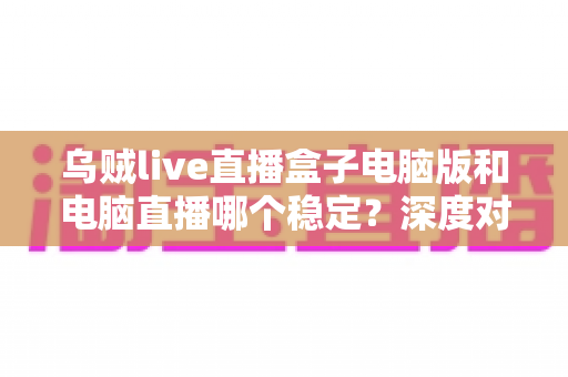 乌贼live直播盒子电脑版和电脑直播哪个稳定？深度对比分析与实用选型指南