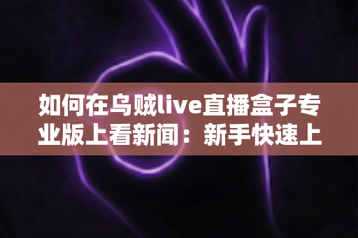 如何在乌贼live直播盒子专业版上看新闻:新手快速上手的完整实用指南 如何在乌贼live直播盒子专业版上看新闻:新手快速上手的完整实用指南