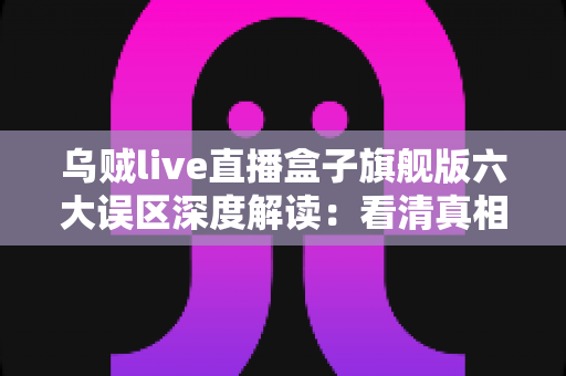 乌贼live直播盒子旗舰版六大误区深度解读：看清真相、避开陷阱的实用避坑指南