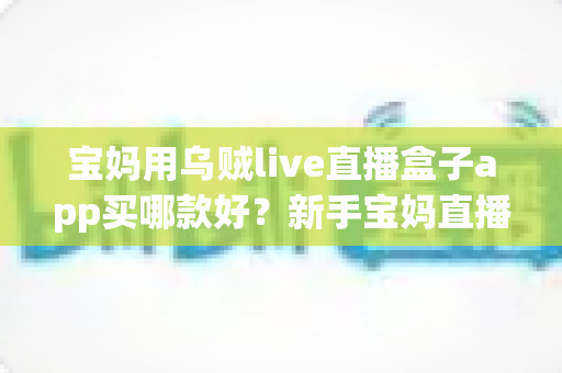 宝妈用乌贼live直播盒子app买哪款好?新手宝妈直播设备选购全攻略 宝妈用乌贼live直播盒子app买哪款好?新手宝妈直播设备选购全攻略