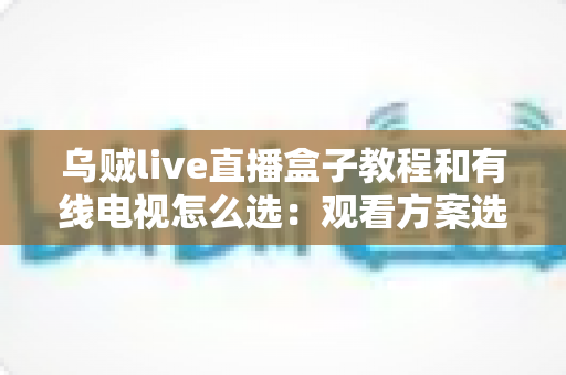 乌贼live直播盒子教程和有线电视怎么选:观看方案选购与使用全攻略 乌贼live直播盒子教程和有线电视怎么选:观看方案选购与使用全攻略