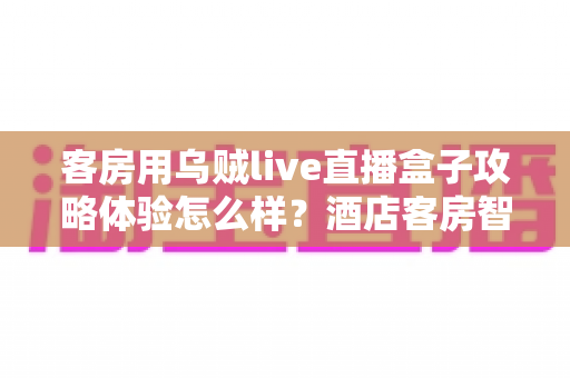 客房用乌贼live直播盒子攻略体验怎么样？酒店客房智能直播设备深度测评与安装使用全攻略