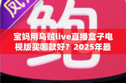 宝妈用乌贼live直播盒子电视版买哪款好?2025年最全选购指南与避坑攻略 宝妈用乌贼live直播盒子电视版买哪款好?2025年最全选购指南与避坑攻略
