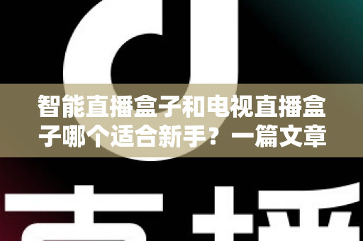 智能直播盒子和电视直播盒子哪个适合新手？一篇文章讲透选购门道
