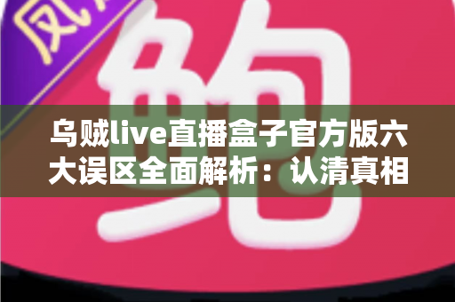 乌贼live直播盒子官方版六大误区全面解析：认清真相，安全使用不踩坑