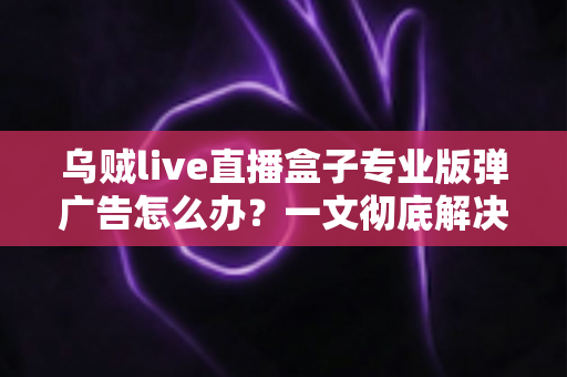 乌贼live直播盒子专业版弹广告怎么办?一文彻底解决弹窗广告困扰的实用指南 乌贼live直播盒子专业版弹广告怎么办?一文彻底解决弹窗广告困扰的实用指南