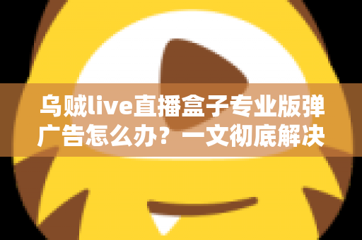 乌贼live直播盒子专业版弹广告怎么办?一文彻底解决弹窗广告困扰的实用指南 乌贼live直播盒子专业版弹广告怎么办?一文彻底解决弹窗广告困扰的实用指南