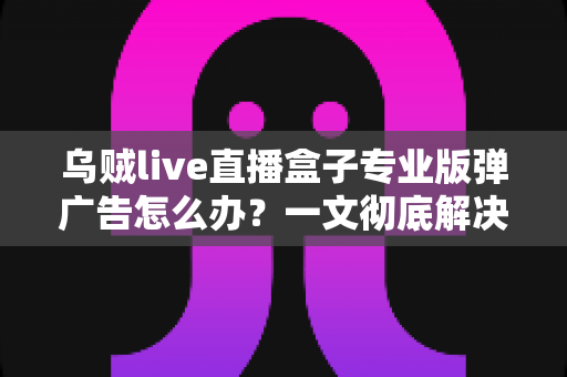 乌贼live直播盒子专业版弹广告怎么办？一文彻底解决弹窗广告困扰的实用指南