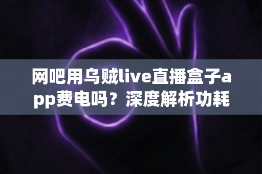 网吧用乌贼live直播盒子app费电吗？深度解析功耗真相与省电技巧全指南