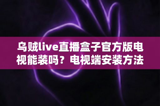 乌贼live直播盒子官方版电视能装吗？电视端安装方法、条件与注意事项全面解析