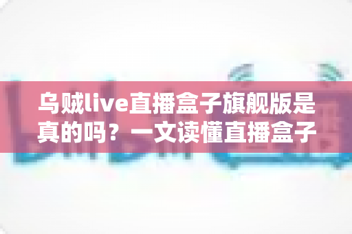 乌贼live直播盒子旗舰版是真的吗？一文读懂直播盒子真伪辨别与避坑指南