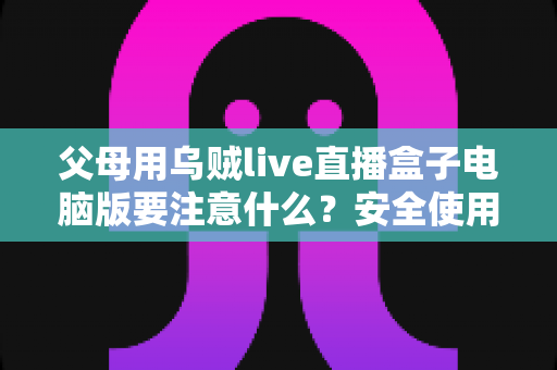 父母用乌贼live直播盒子电脑版要注意什么?安全使用全攻略与实用建议 父母用乌贼live直播盒子电脑版要注意什么?安全使用全攻略与实用建议