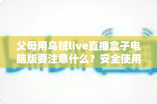 父母用乌贼live直播盒子电脑版要注意什么?安全使用全攻略与实用建议 父母用乌贼live直播盒子电脑版要注意什么?安全使用全攻略与实用建议