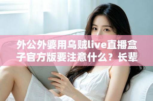 外公外婆用乌贼live直播盒子官方版要注意什么?长辈安全使用直播盒子的全流程避坑指南 外公外婆用乌贼live直播盒子官方版要注意什么?长辈安全使用直播盒子的全流程避坑指南