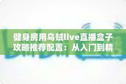 健身房用乌贼live直播盒子攻略推荐配置：从入门到精通的健身直播设备全指南