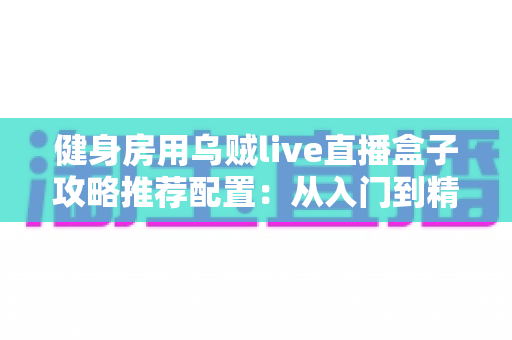 健身房用乌贼live直播盒子攻略推荐配置：从入门到精通的健身直播设备全指南