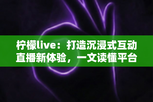 柠檬live：打造沉浸式互动直播新体验，一文读懂平台特色、使用技巧与常见问题