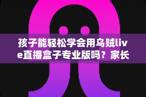孩子能轻松学会用乌贼live直播盒子专业版吗?家长必读的完整使用指南 孩子能轻松学会用乌贼live直播盒子专业版吗?家长必读的完整使用指南