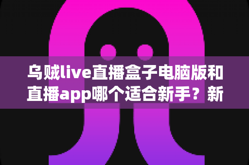 乌贼live直播盒子电脑版和直播app哪个适合新手？新手入门最佳选择全解析