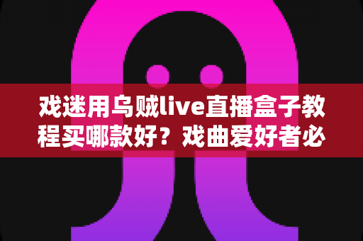 戏迷用乌贼live直播盒子教程买哪款好?戏曲爱好者必备的选购攻略与手把手教程全解析 戏迷用乌贼live直播盒子教程买哪款好?戏曲爱好者必备的选购攻略与手把手教程全解析