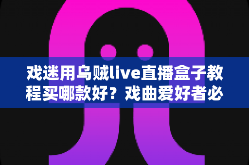 戏迷用乌贼live直播盒子教程买哪款好？戏曲爱好者必备的选购攻略与手把手教程全解析
