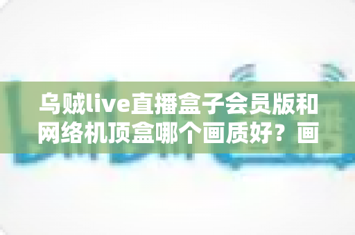 乌贼live直播盒子会员版和网络机顶盒哪个画质好?画质深度对比与家庭观影选购全指南 乌贼live直播盒子会员版和网络机顶盒哪个画质好?画质深度对比与家庭观影选购全指南