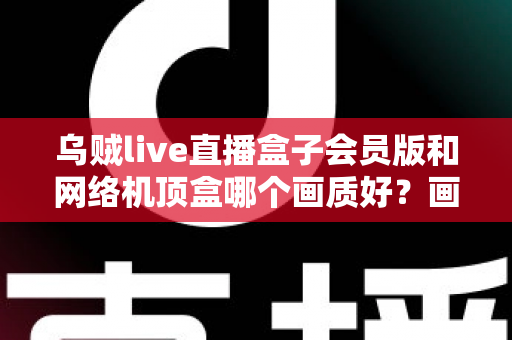 乌贼live直播盒子会员版和网络机顶盒哪个画质好？画质深度对比与家庭观影选购全指南