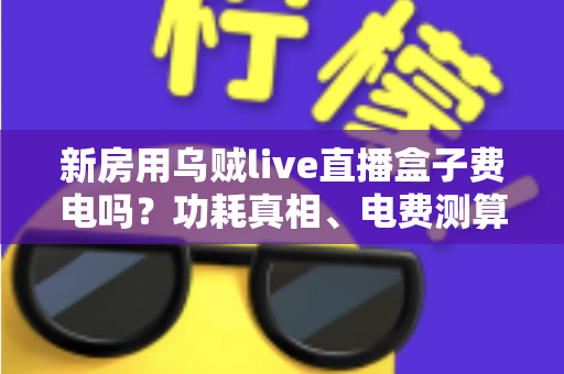 新房用乌贼live直播盒子费电吗?功耗真相、电费测算与实用省电指南全解析 新房用乌贼live直播盒子费电吗?功耗真相、电费测算与实用省电指南全解析