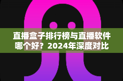 直播盒子排行榜与直播软件哪个好?2024年深度对比全解析,帮你选对家庭观影利器 直播盒子排行榜与直播软件哪个好?2024年深度对比全解析,帮你选对家庭观影利器