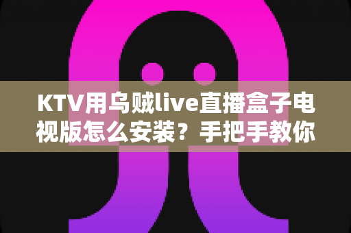 KTV用乌贼live直播盒子电视版怎么安装？手把手教你快速完成部署的全流程实用指南