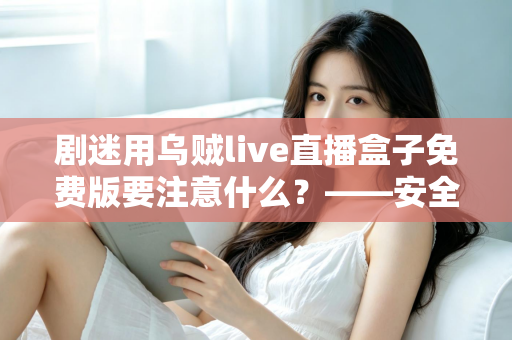 剧迷用乌贼live直播盒子免费版要注意什么？——安全追剧与避坑防雷全指南